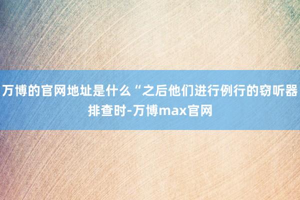 万博的官网地址是什么“之后他们进行例行的窃听器排查时-万博max官网