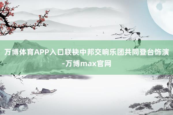 万博体育APP入口联袂中邦交响乐团共同登台饰演-万博max官网