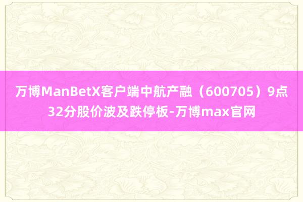 万博ManBetX客户端中航产融（600705）9点32分股价波及跌停板-万博max官网