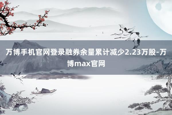 万博手机官网登录融券余量累计减少2.23万股-万博max官网