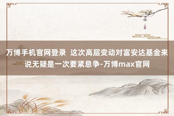 万博手机官网登录  这次高层变动对富安达基金来说无疑是一次要紧息争-万博max官网