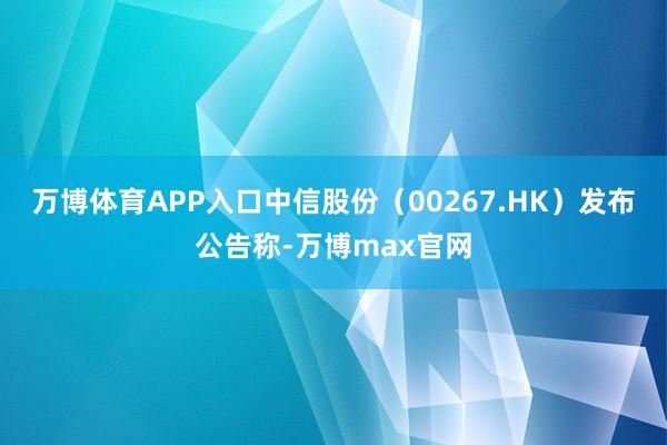 万博体育APP入口中信股份（00267.HK）发布公告称-万博max官网