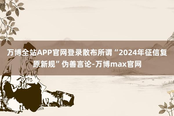 万博全站APP官网登录散布所谓“2024年征信复原新规”伪善言论-万博max官网