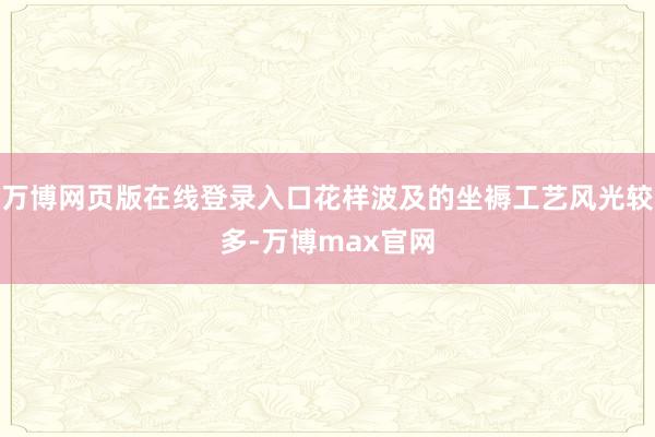 万博网页版在线登录入口花样波及的坐褥工艺风光较多-万博max官网