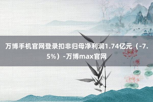 万博手机官网登录扣非归母净利润1.74亿元（-7.5%）-万博max官网