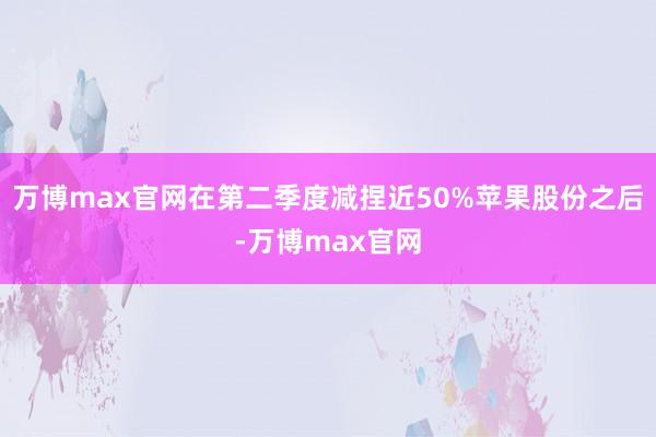 万博max官网在第二季度减捏近50%苹果股份之后-万博max官网