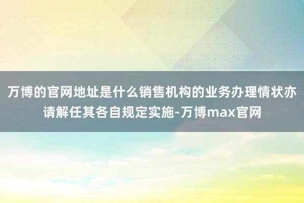 万博的官网地址是什么销售机构的业务办理情状亦请解任其各自规定实施-万博max官网