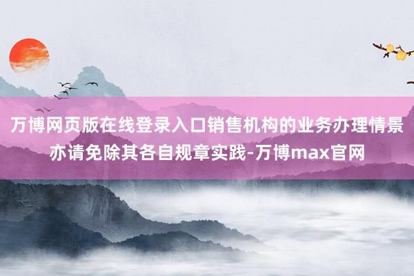 万博网页版在线登录入口销售机构的业务办理情景亦请免除其各自规章实践-万博max官网