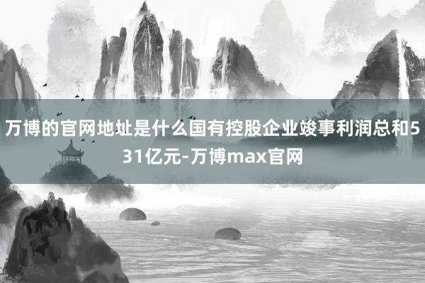 万博的官网地址是什么国有控股企业竣事利润总和531亿元-万博max官网