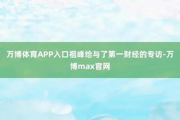 万博体育APP入口祖峰给与了第一财经的专访-万博max官网