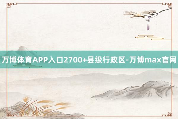 万博体育APP入口2700+县级行政区-万博max官网