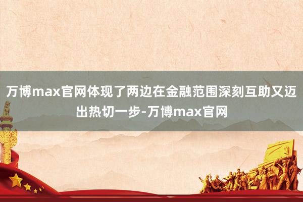 万博max官网体现了两边在金融范围深刻互助又迈出热切一步-万博max官网