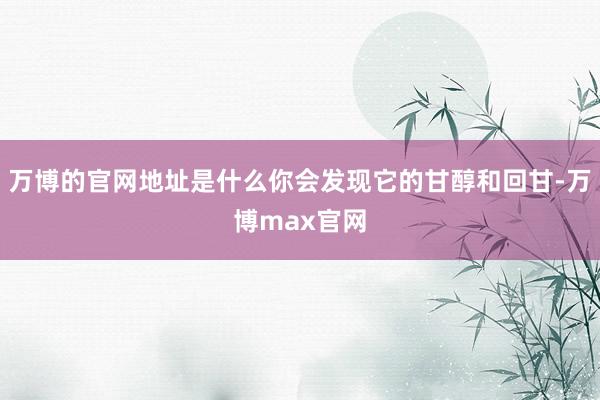 万博的官网地址是什么你会发现它的甘醇和回甘-万博max官网