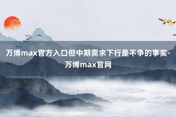 万博max官方入口但中期需求下行是不争的事实-万博max官网