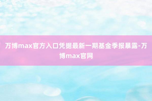 万博max官方入口凭据最新一期基金季报暴露-万博max官网