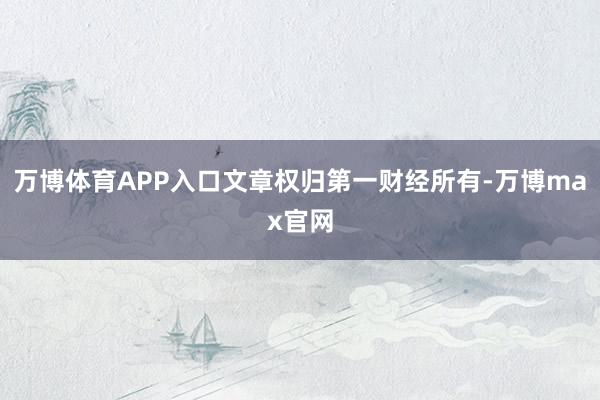 万博体育APP入口文章权归第一财经所有-万博max官网