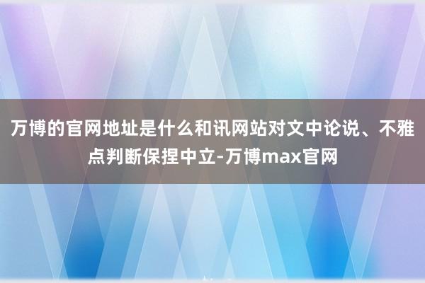 万博的官网地址是什么和讯网站对文中论说、不雅点判断保捏中立-万博max官网