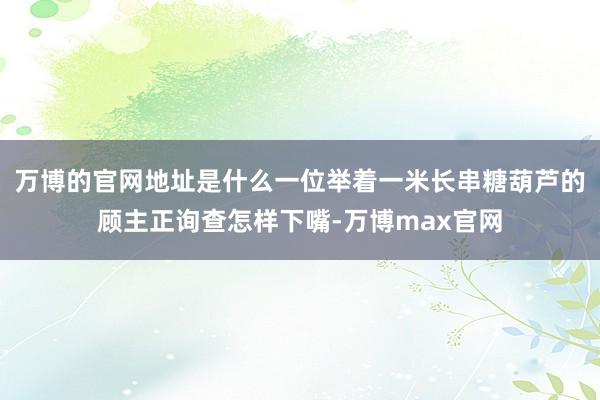 万博的官网地址是什么一位举着一米长串糖葫芦的顾主正询查怎样下嘴-万博max官网