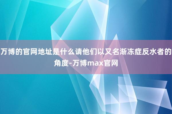 万博的官网地址是什么请他们以又名渐冻症反水者的角度-万博max官网