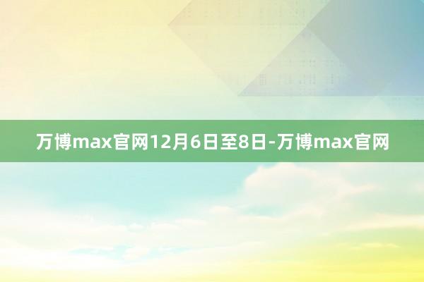 万博max官网　　12月6日至8日-万博max官网