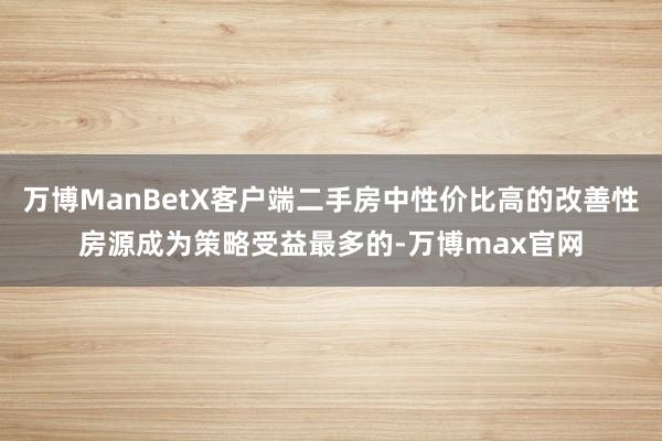 万博ManBetX客户端二手房中性价比高的改善性房源成为策略受益最多的-万博max官网