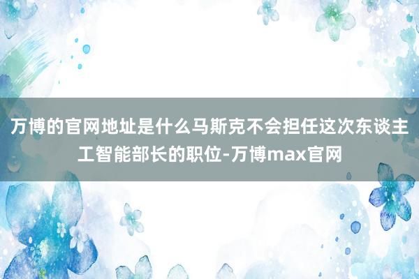 万博的官网地址是什么马斯克不会担任这次东谈主工智能部长的职位-万博max官网