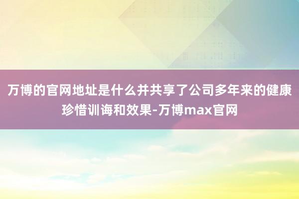 万博的官网地址是什么并共享了公司多年来的健康珍惜训诲和效果-万博max官网