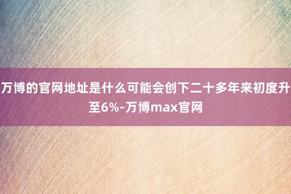 万博的官网地址是什么可能会创下二十多年来初度升至6%-万博max官网