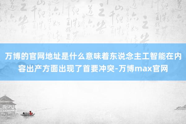 万博的官网地址是什么意味着东说念主工智能在内容出产方面出现了首要冲突-万博max官网