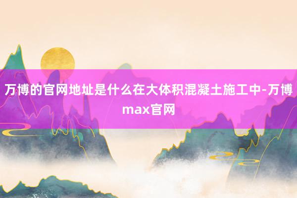 万博的官网地址是什么在大体积混凝土施工中-万博max官网