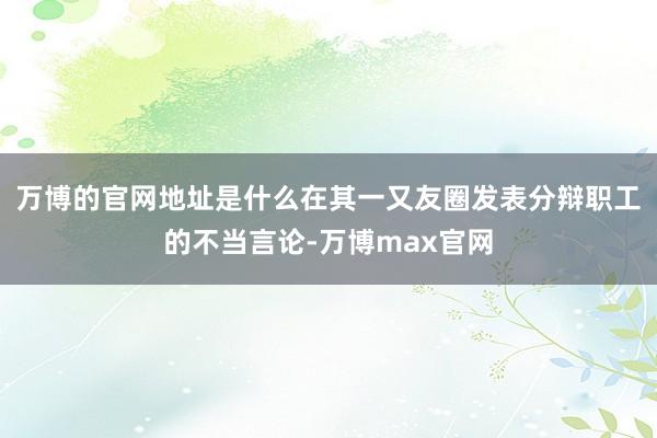 万博的官网地址是什么在其一又友圈发表分辩职工的不当言论-万博max官网