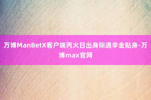 万博ManBetX客户端丙火日出身际遇辛金贴身-万博max官网