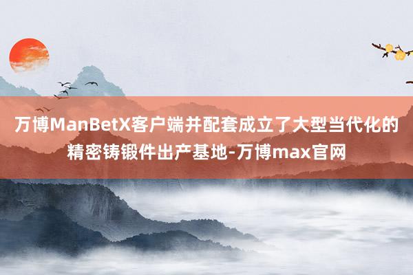 万博ManBetX客户端并配套成立了大型当代化的精密铸锻件出产基地-万博max官网