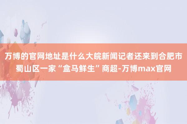 万博的官网地址是什么大皖新闻记者还来到合肥市蜀山区一家“盒马鲜生”商超-万博max官网