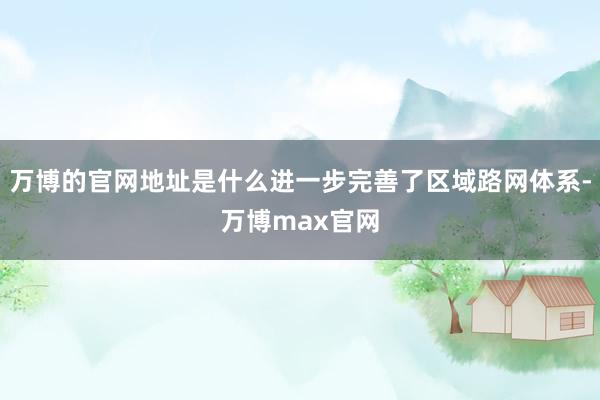 万博的官网地址是什么进一步完善了区域路网体系-万博max官网