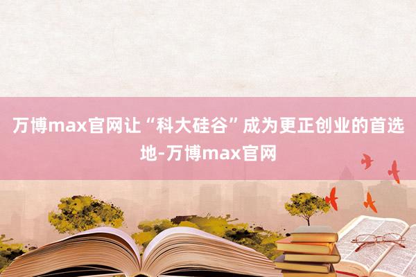 万博max官网让“科大硅谷”成为更正创业的首选地-万博max官网