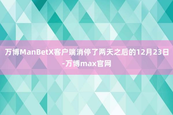 万博ManBetX客户端消停了两天之后的12月23日-万博max官网