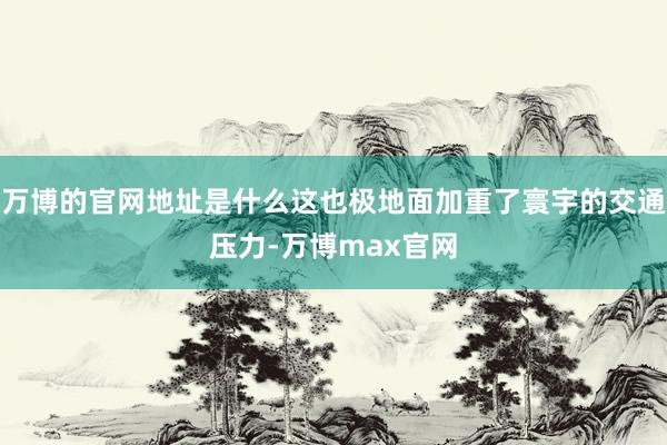 万博的官网地址是什么这也极地面加重了寰宇的交通压力-万博max官网