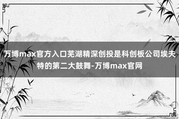 万博max官方入口芜湖精深创投是科创板公司埃夫特的第二大鼓舞-万博max官网