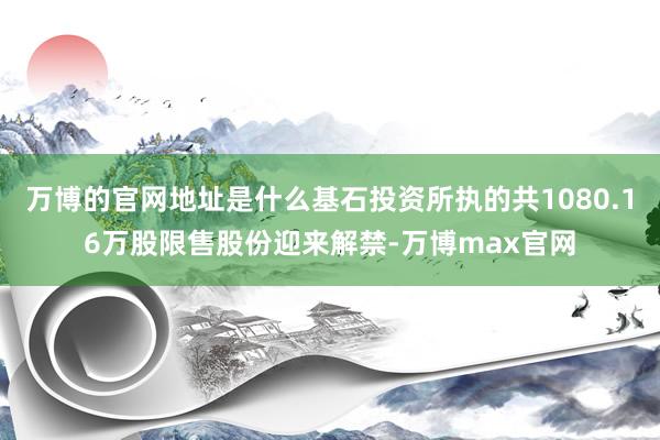 万博的官网地址是什么基石投资所执的共1080.16万股限售股份迎来解禁-万博max官网