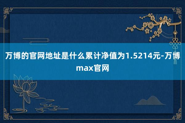 万博的官网地址是什么累计净值为1.5214元-万博max官网