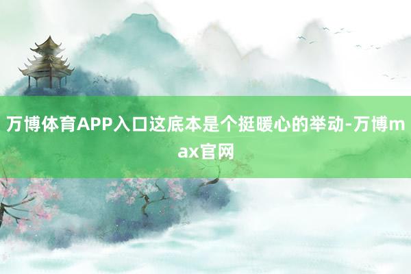 万博体育APP入口这底本是个挺暖心的举动-万博max官网