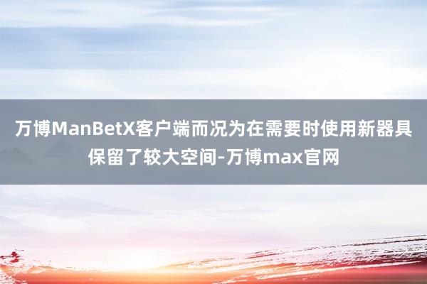 万博ManBetX客户端而况为在需要时使用新器具保留了较大空间-万博max官网