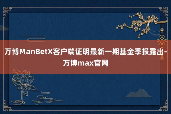 万博ManBetX客户端证明最新一期基金季报露出-万博max官网