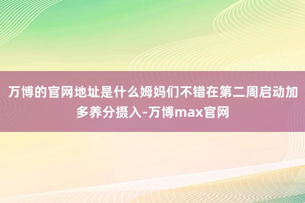 万博的官网地址是什么姆妈们不错在第二周启动加多养分摄入-万博max官网