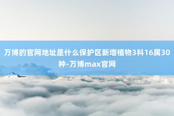 万博的官网地址是什么保护区新增植物3科16属30种-万博max官网