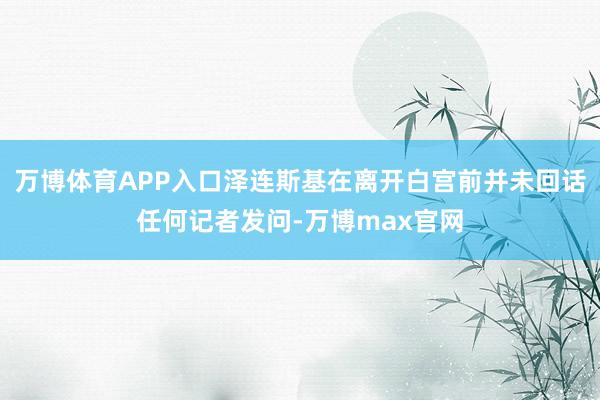 万博体育APP入口泽连斯基在离开白宫前并未回话任何记者发问-万博max官网