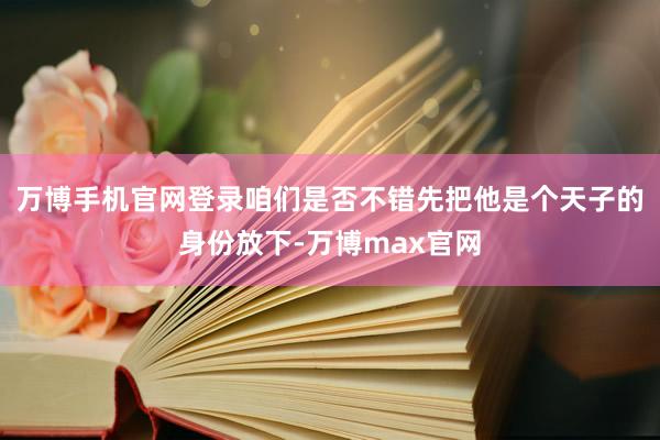 万博手机官网登录咱们是否不错先把他是个天子的身份放下-万博max官网