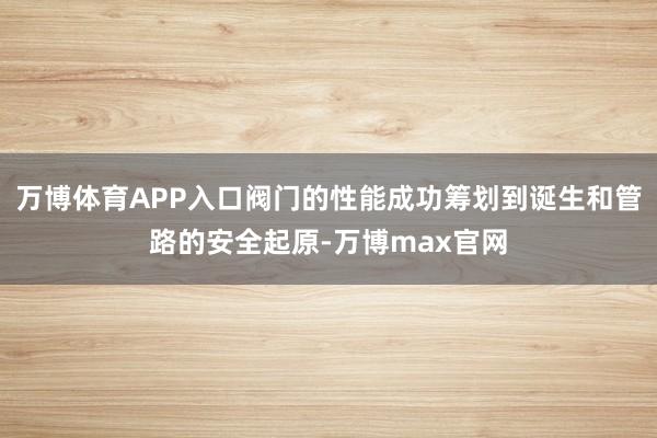 万博体育APP入口阀门的性能成功筹划到诞生和管路的安全起原-万博max官网