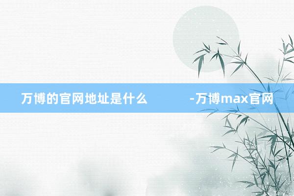 万博的官网地址是什么            -万博max官网